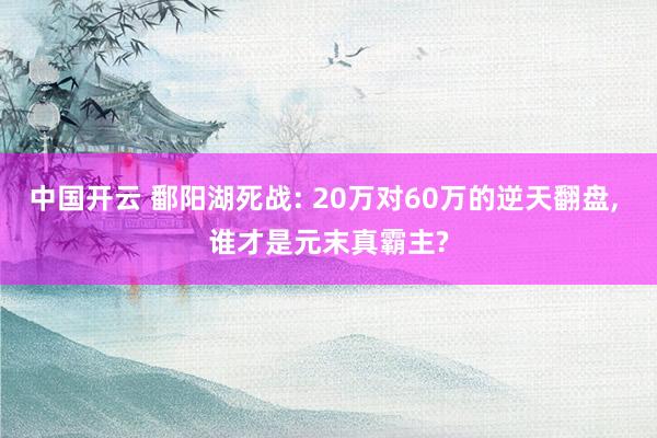 中国开云 鄱阳湖死战: 20万对60万的逆天翻盘， 谁才是元末真霸主?