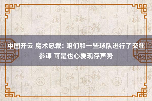 中国开云 魔术总裁: 咱们和一些球队进行了交往参谋 可是也心爱现存声势