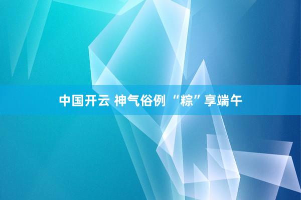 中国开云 神气俗例 “粽”享端午